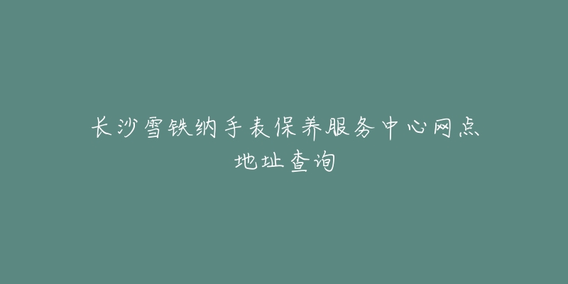 长沙雪铁纳手表保养服务中心网点地址查询