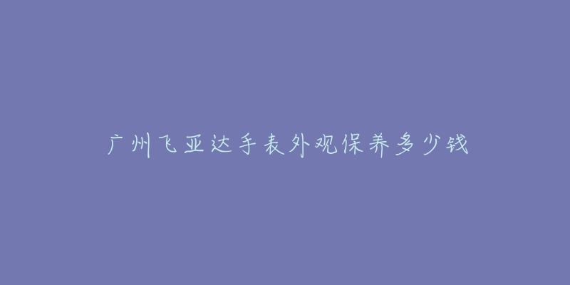 广州飞亚达手表外观保养多少钱