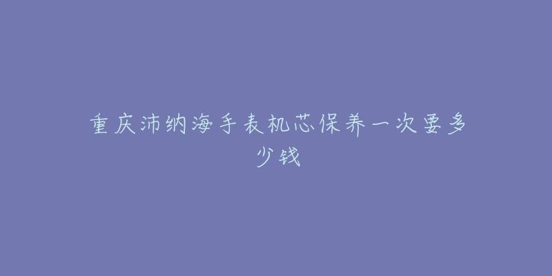 重庆沛纳海手表机芯保养一次要多少钱