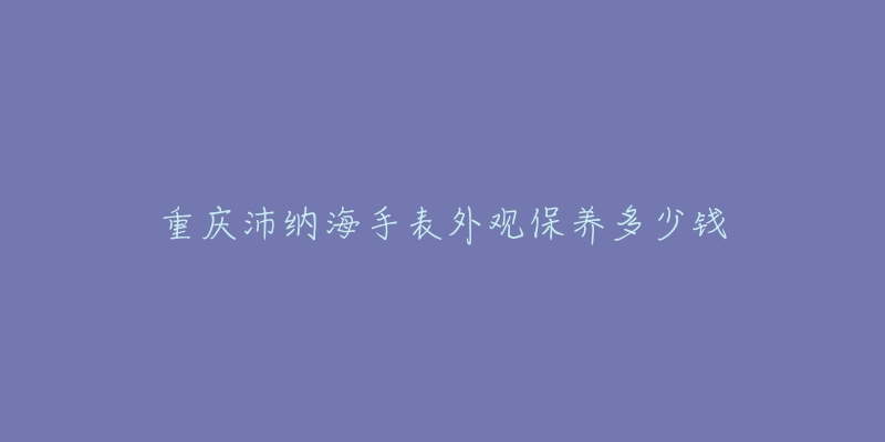 重庆沛纳海手表外观保养多少钱