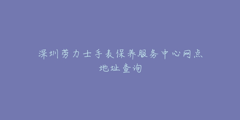 深圳劳力士手表保养服务中心网点地址查询