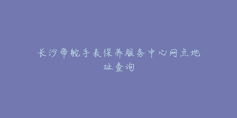 长沙帝舵手表保养服务中心网点地址查询