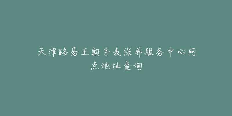 天津路易王朝手表保养服务中心网点地址查询