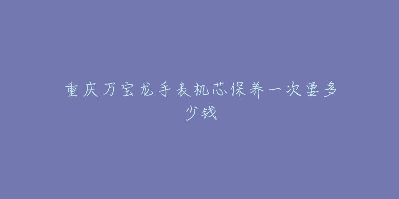 重庆万宝龙手表机芯保养一次要多少钱