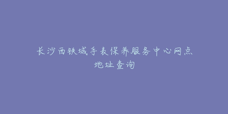 长沙西铁城手表保养服务中心网点地址查询