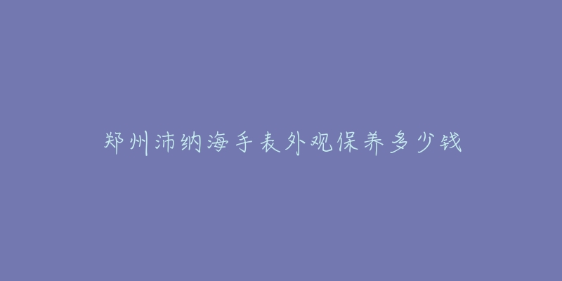 郑州沛纳海手表外观保养多少钱