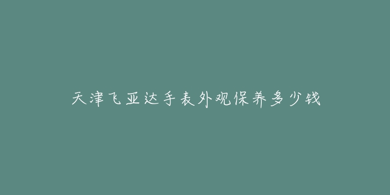 天津飞亚达手表外观保养多少钱