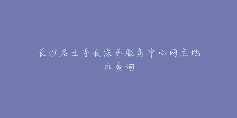 长沙名士手表保养服务中心网点地址查询