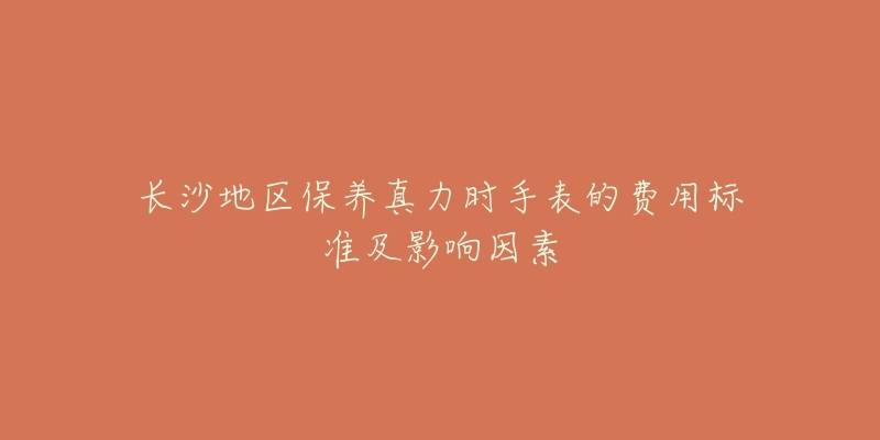 长沙地区保养真力时手表的费用标准及影响因素