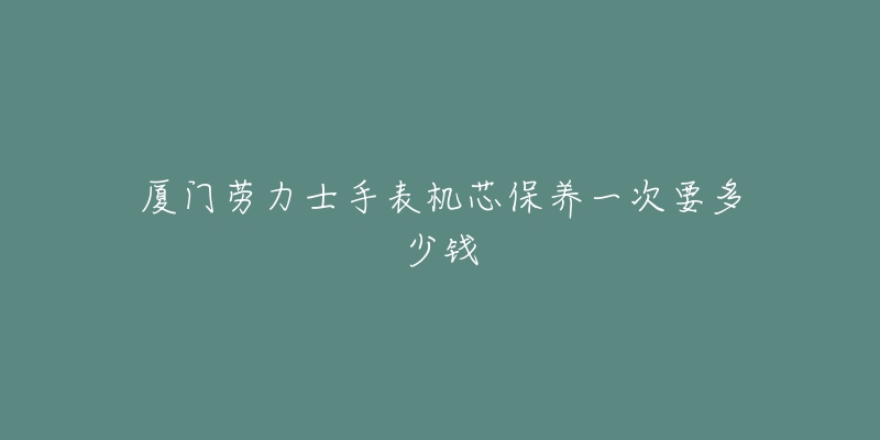 厦门劳力士手表机芯保养一次要多少钱