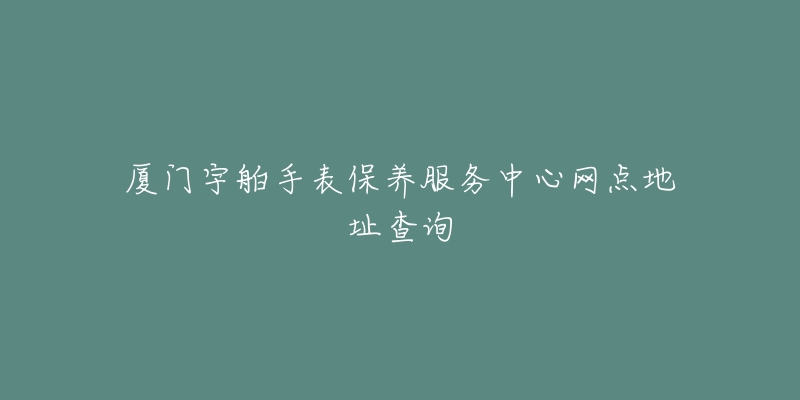 厦门宇舶手表保养服务中心网点地址查询