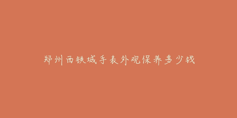 郑州西铁城手表外观保养多少钱