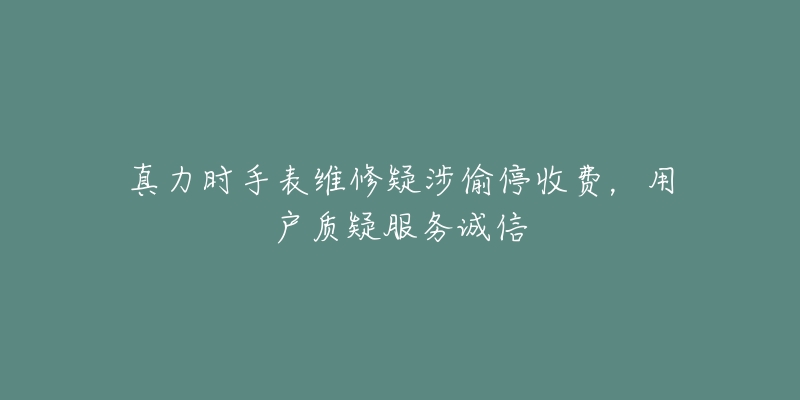 真力时手表维修疑涉偷停收费，用户质疑服务诚信