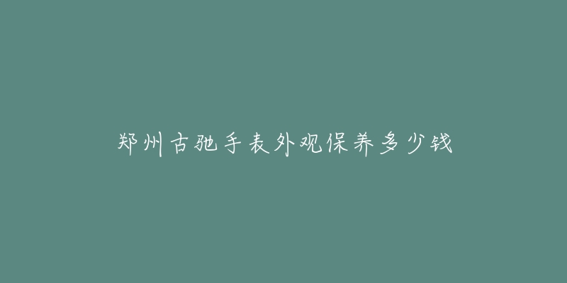 郑州古驰手表外观保养多少钱