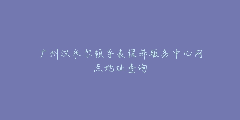 广州汉米尔顿手表保养服务中心网点地址查询