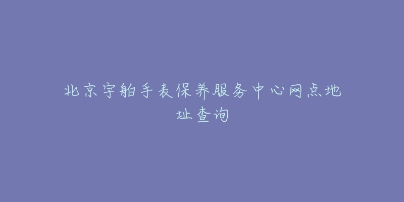 北京宇舶手表保养服务中心网点地址查询