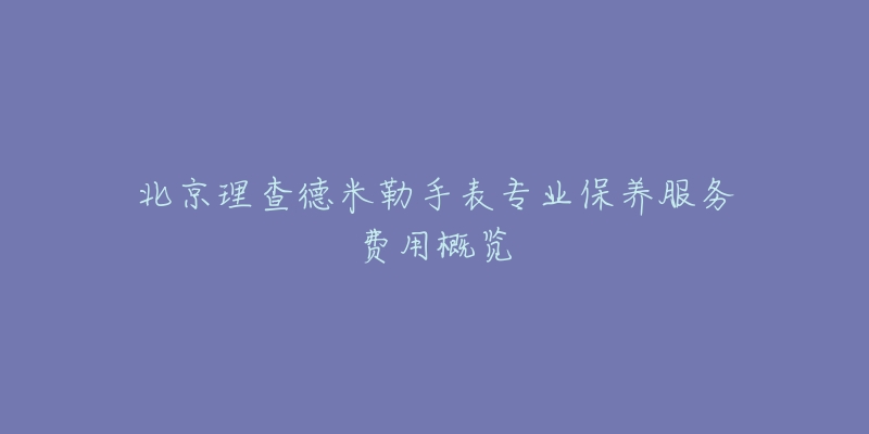 北京理查德米勒手表专业保养服务费用概览