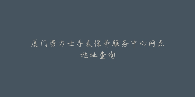 厦门劳力士手表保养服务中心网点地址查询