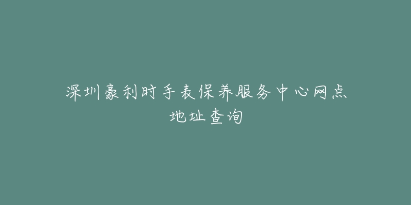 深圳豪利时手表保养服务中心网点地址查询