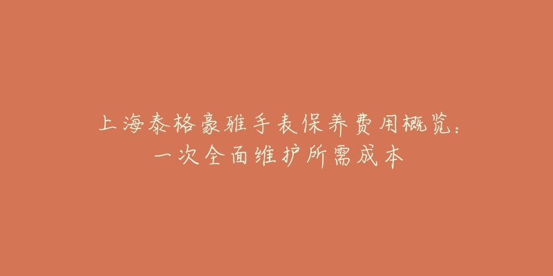 上海泰格豪雅手表保养费用概览：一次全面维护所需成本