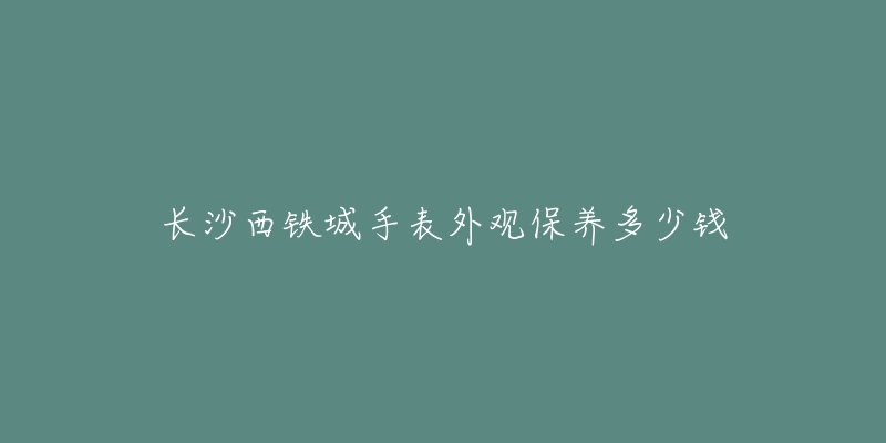 长沙西铁城手表外观保养多少钱