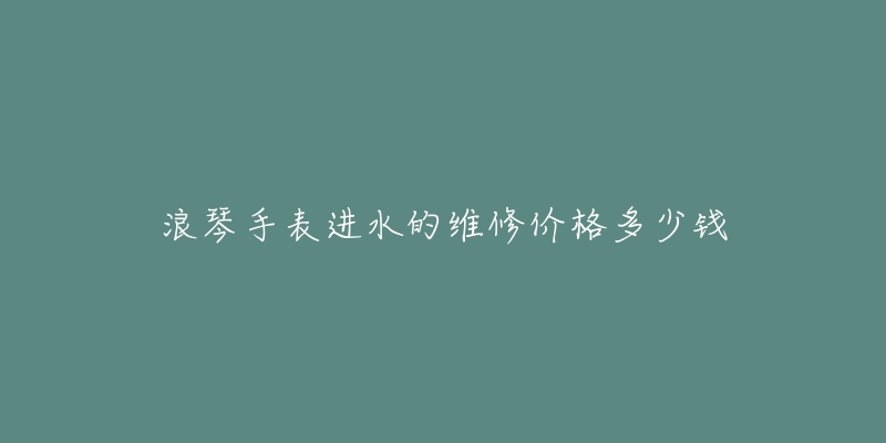 浪琴手表进水的维修价格多少钱