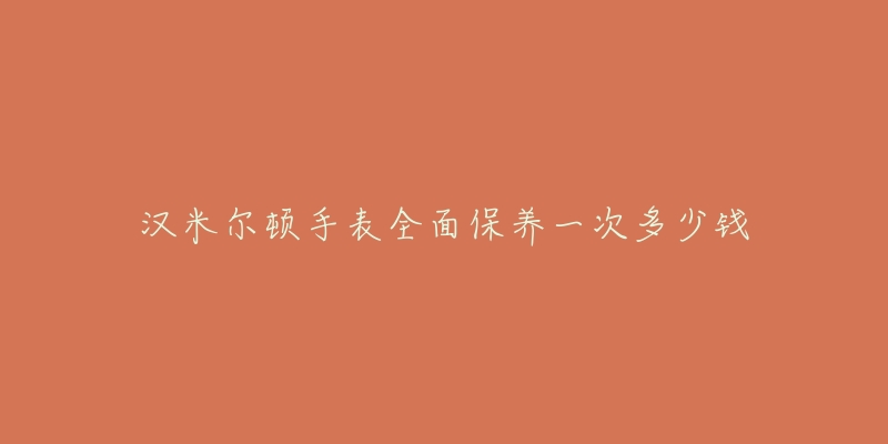 汉米尔顿手表全面保养一次多少钱