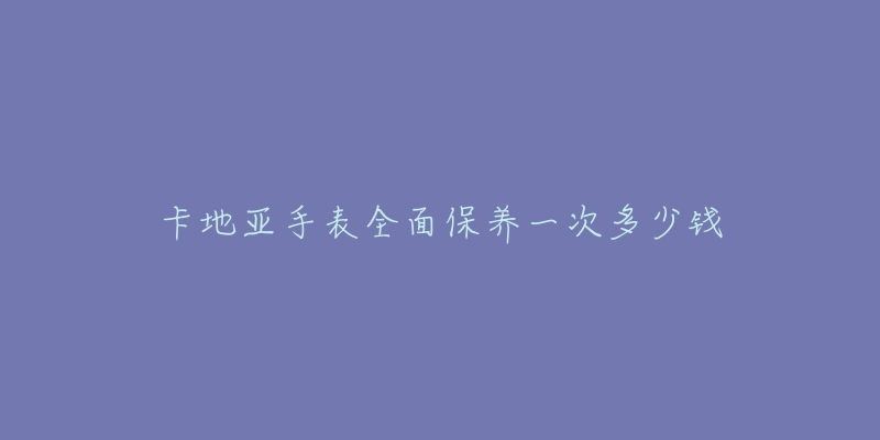 卡地亚手表全面保养一次多少钱