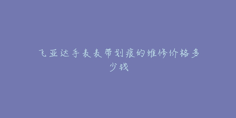 飞亚达手表表带划痕的维修价格多少钱