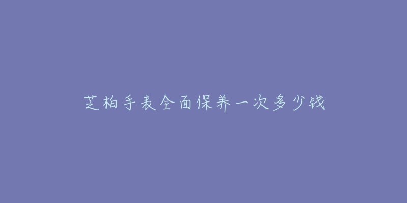 芝柏手表全面保养一次多少钱