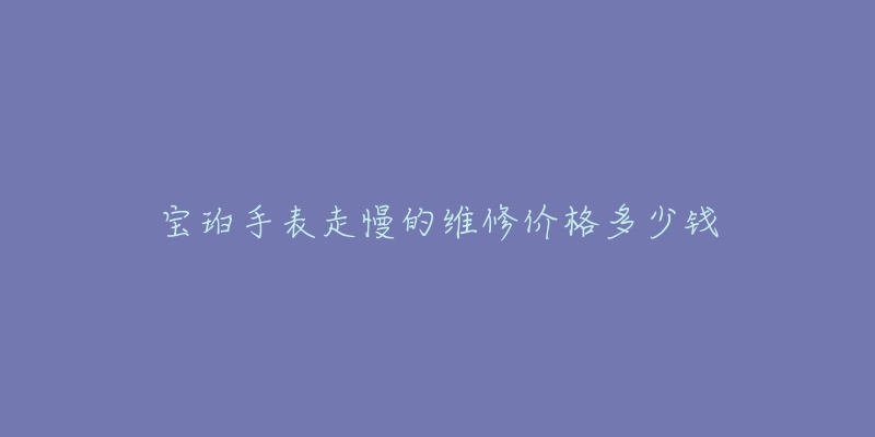 宝珀手表走慢的维修价格多少钱