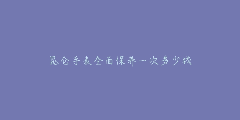 昆仑手表全面保养一次多少钱