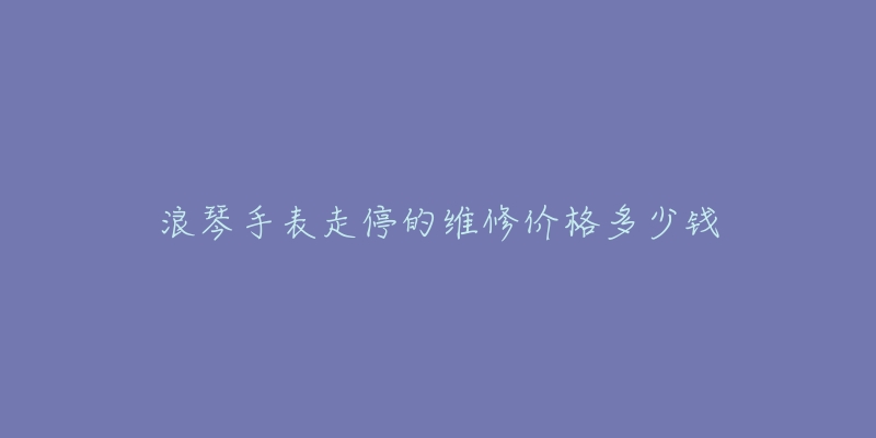 浪琴手表走停的维修价格多少钱