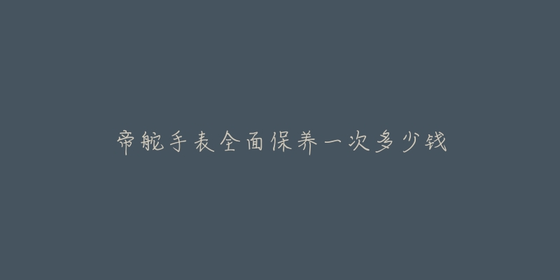 帝舵手表全面保养一次多少钱