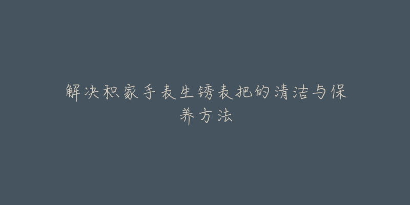 解决积家手表生锈表把的清洁与保养方法