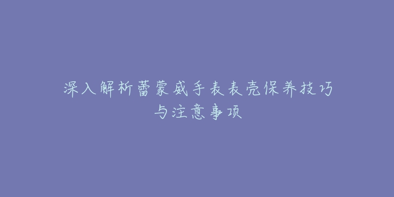 深入解析蕾蒙威手表表壳保养技巧与注意事项