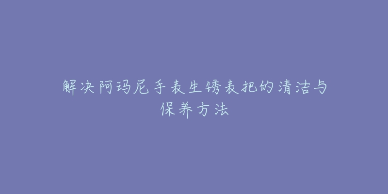 解决阿玛尼手表生锈表把的清洁与保养方法