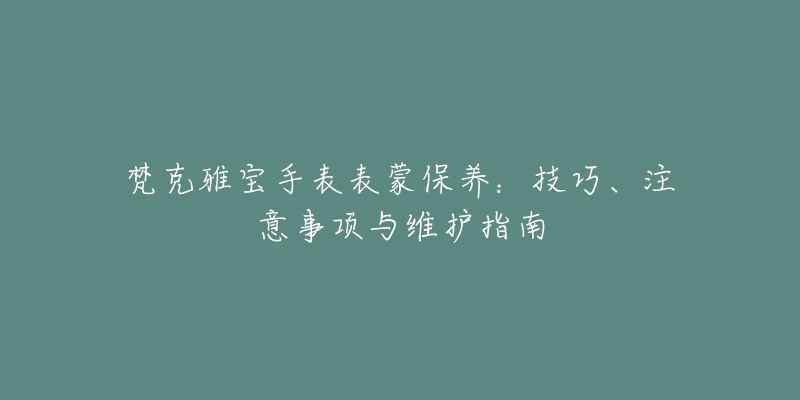 梵克雅宝手表表蒙保养：技巧、注意事项与维护指南