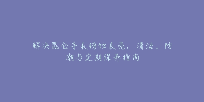 解决昆仑手表锈蚀表壳：清洁、防潮与定期保养指南