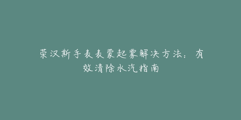 荣汉斯手表表蒙起雾解决方法：有效清除水汽指南