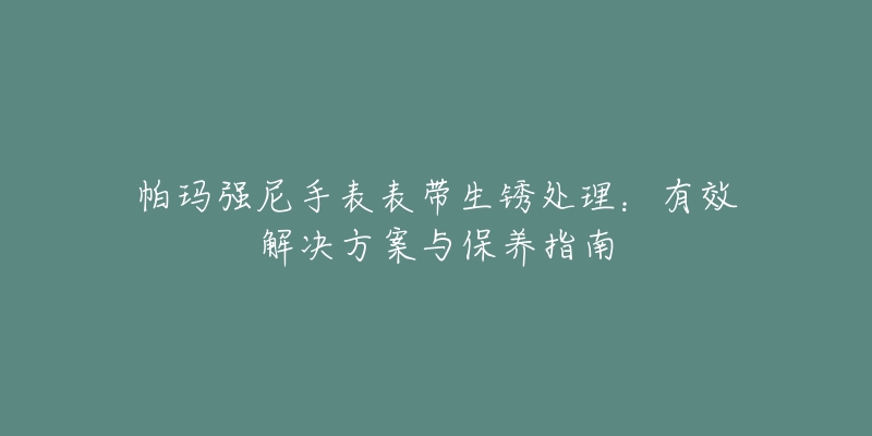 帕玛强尼手表表带生锈处理：有效解决方案与保养指南