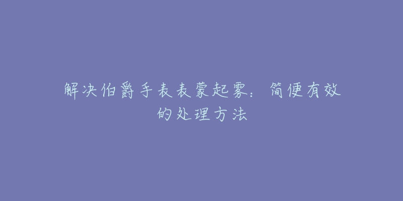 解决伯爵手表表蒙起雾：简便有效的处理方法