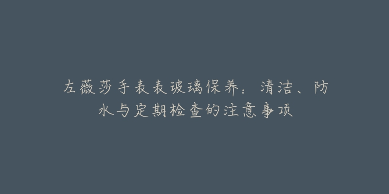 左薇莎手表表玻璃保养：清洁、防水与定期检查的注意事项