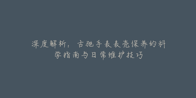 深度解析：古驰手表表壳保养的科学指南与日常维护技巧