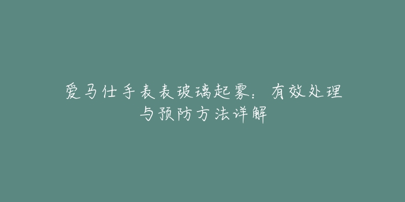 爱马仕手表表玻璃起雾：有效处理与预防方法详解