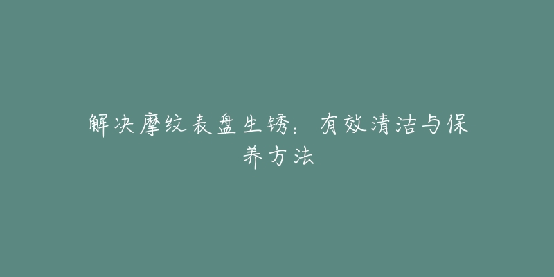 解决摩纹表盘生锈：有效清洁与保养方法