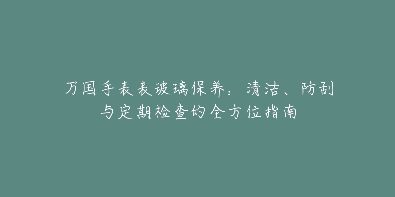 万国手表表玻璃保养：清洁、防刮与定期检查的全方位指南