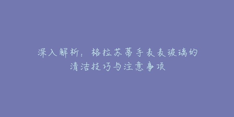 深入解析：格拉苏蒂手表表玻璃的清洁技巧与注意事项