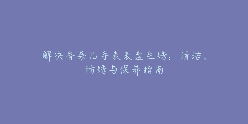 解决香奈儿手表表盘生锈：清洁、防锈与保养指南