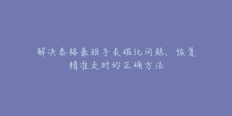 解决泰格豪雅手表磁化问题：恢复精准走时的正确方法